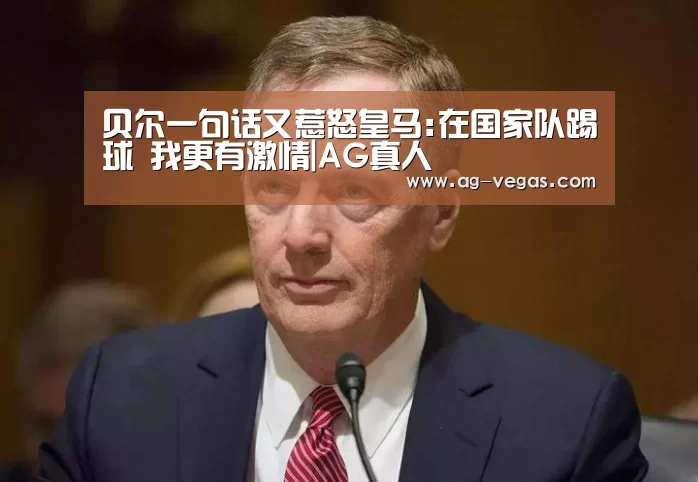 贝尔一句话又惹怒皇马:在国家队踢球 我更有激情|AG真人(图1) AG百家乐